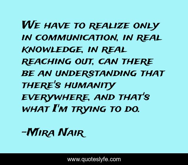 We have to realize only in communication, in real knowledge, in real reaching out, can there be an understanding that there's humanity everywhere, and that's what I'm trying to do.