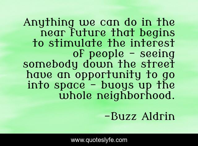 Anything we can do in the near future that begins to stimulate the interest of people - seeing somebody down the street have an opportunity to go into space - buoys up the whole neighborhood.