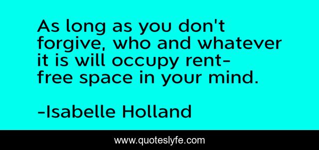 As long as you don't forgive, who and whatever it is will occupy rent-free space in your mind.