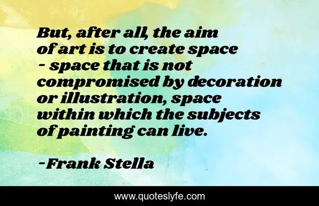 But, after all, the aim of art is to create space - space that is not compromised by decoration or illustration, space within which the subjects of painting can live.