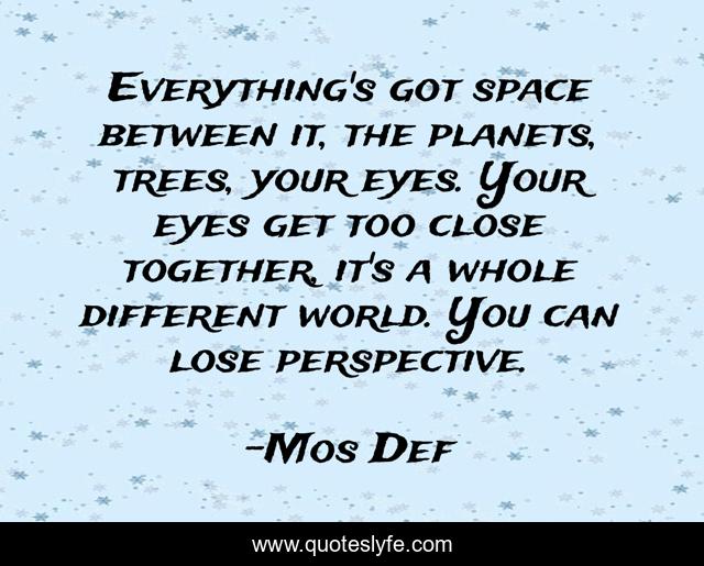 Everything's got space between it, the planets, trees, your eyes. Your eyes get too close together, it's a whole different world. You can lose perspective.