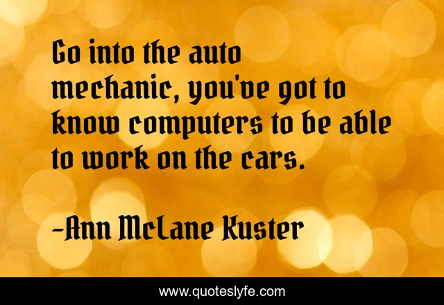 Go into the auto mechanic, you've got to know computers to be able to work on the cars.