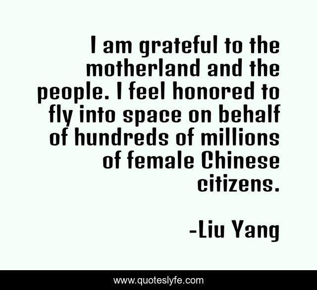 I am grateful to the motherland and the people. I feel honored to fly into space on behalf of hundreds of millions of female Chinese citizens.