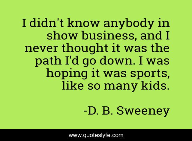 I didn't know anybody in show business, and I never thought it was the path I'd go down. I was hoping it was sports, like so many kids.