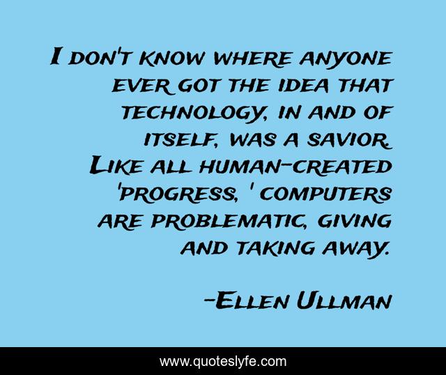 I don't know where anyone ever got the idea that technology, in and of itself, was a savior. Like all human-created 'progress, ' computers are problematic, giving and taking away.