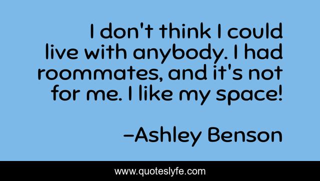 I don't think I could live with anybody. I had roommates, and it's not for me. I like my space!