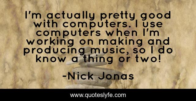 I'm actually pretty good with computers. I use computers when I'm working on making and producing music, so I do know a thing or two!