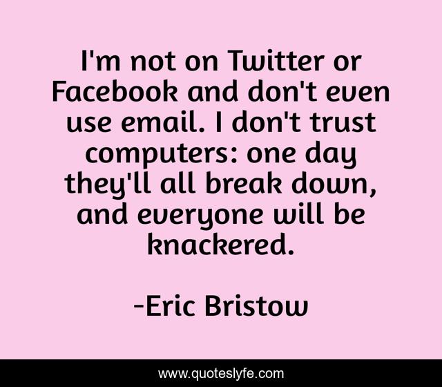 I'm not on Twitter or Facebook and don't even use email. I don't trust computers: one day they'll all break down, and everyone will be knackered.