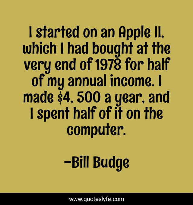 I started on an Apple II, which I had bought at the very end of 1978 for half of my annual income. I made $4, 500 a year, and I spent half of it on the computer.