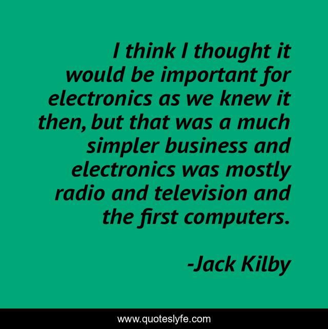 I think I thought it would be important for electronics as we knew it then, but that was a much simpler business and electronics was mostly radio and television and the first computers.