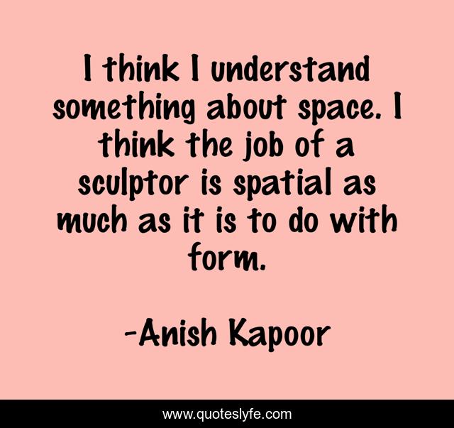 I think I understand something about space. I think the job of a sculptor is spatial as much as it is to do with form.