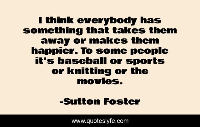 I think everybody has something that takes them away or makes them happier. To some people it's baseball or sports or knitting or the movies.