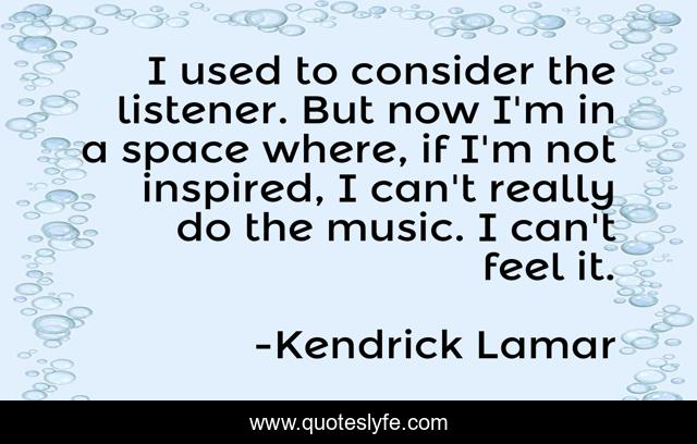 I used to consider the listener. But now I'm in a space where, if I'm not inspired, I can't really do the music. I can't feel it.