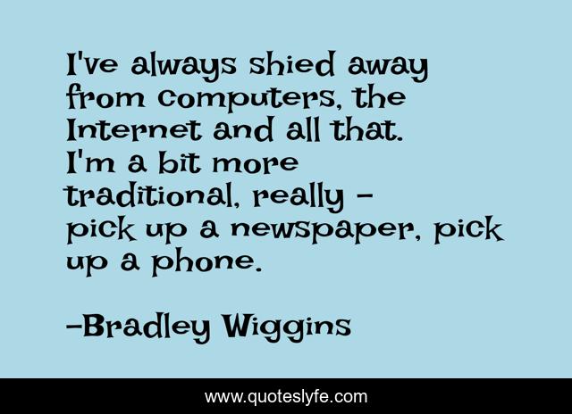 I've always shied away from computers, the Internet and all that. I'm a bit more traditional, really - pick up a newspaper, pick up a phone.
