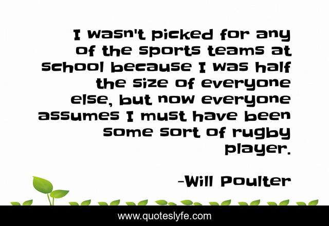 I wasn't picked for any of the sports teams at school because I was half the size of everyone else, but now everyone assumes I must have been some sort of rugby player.