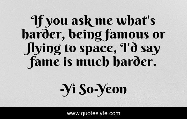 If you ask me what's harder, being famous or flying to space, I'd say fame is much harder.