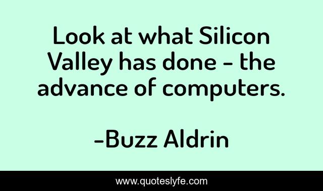 Look at what Silicon Valley has done - the advance of computers.