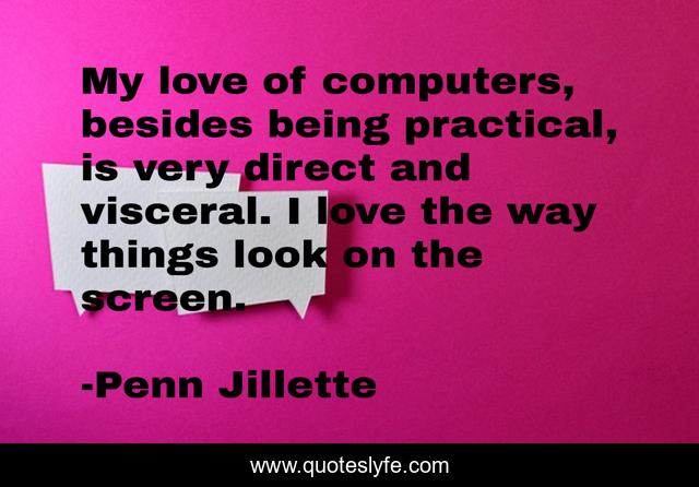 My love of computers, besides being practical, is very direct and visceral. I love the way things look on the screen.