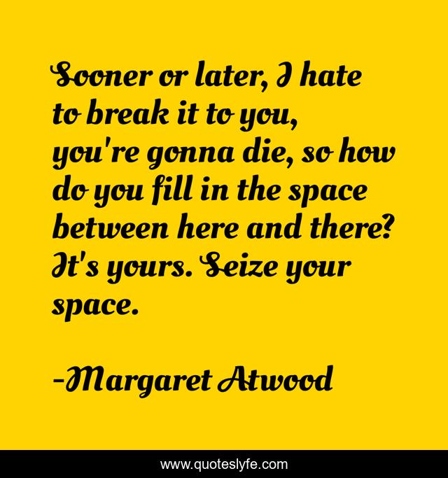 Sooner or later, I hate to break it to you, you're gonna die, so how do you fill in the space between here and there? It's yours. Seize your space.