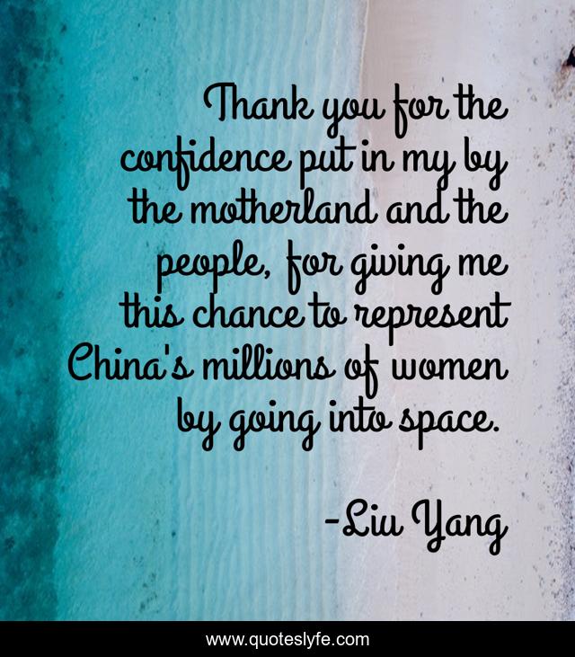 Thank you for the confidence put in my by the motherland and the people, for giving me this chance to represent China's millions of women by going into space.
