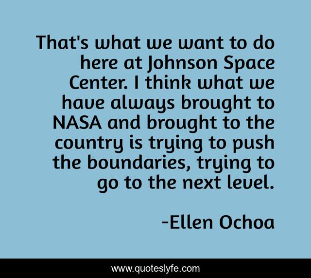 That's what we want to do here at Johnson Space Center. I think what we have always brought to NASA and brought to the country is trying to push the boundaries, trying to go to the next level.