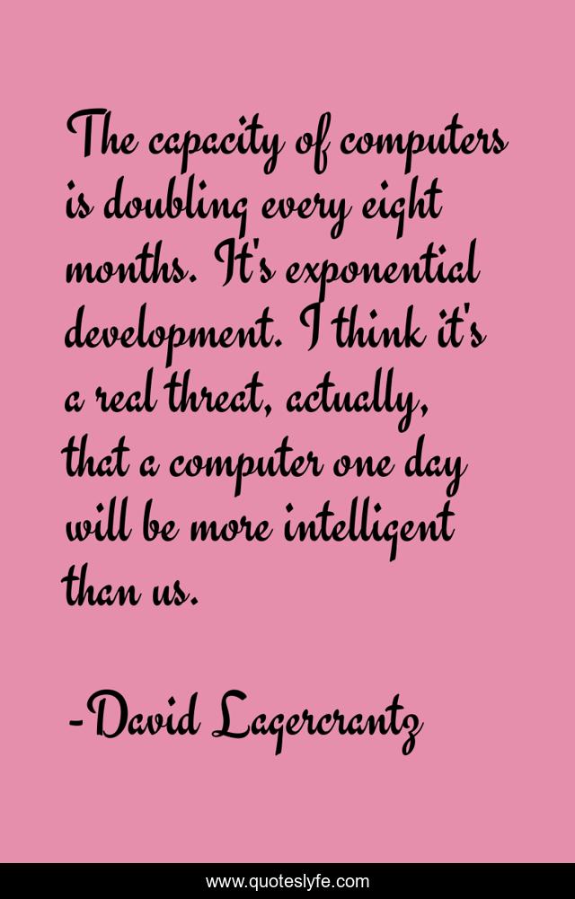 The capacity of computers is doubling every eight months. It's exponential development. I think it's a real threat, actually, that a computer one day will be more intelligent than us.