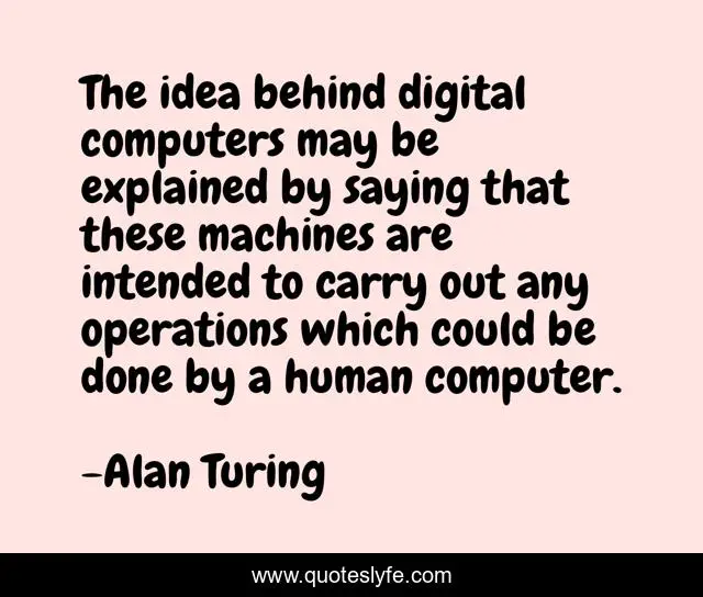 The idea behind digital computers may be explained by saying that these machines are intended to carry out any operations which could be done by a human computer.