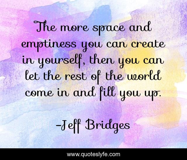 The more space and emptiness you can create in yourself, then you can let the rest of the world come in and fill you up.