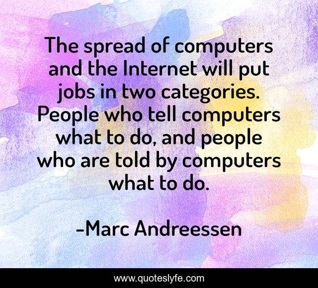 The spread of computers and the Internet will put jobs in two categories. People who tell computers what to do, and people who are told by computers what to do.