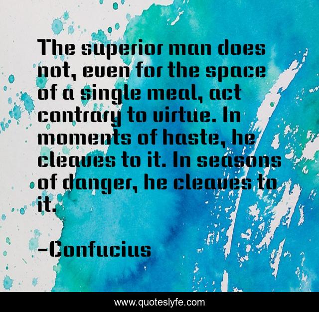 The superior man does not, even for the space of a single meal, act contrary to virtue. In moments of haste, he cleaves to it. In seasons of danger, he cleaves to it.