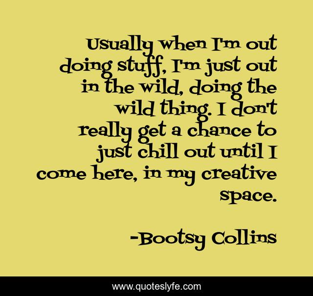 Usually when I'm out doing stuff, I'm just out in the wild, doing the wild thing. I don't really get a chance to just chill out until I come here, in my creative space.