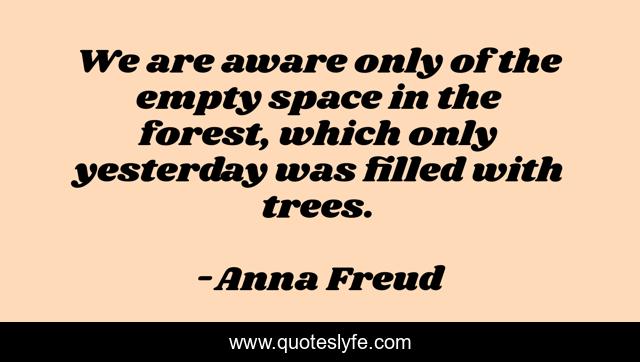We are aware only of the empty space in the forest, which only yesterday was filled with trees.