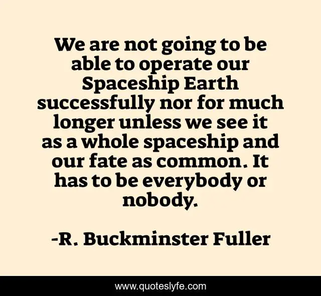 We are not going to be able to operate our Spaceship Earth successfully nor for much longer unless we see it as a whole spaceship and our fate as common. It has to be everybody or nobody.