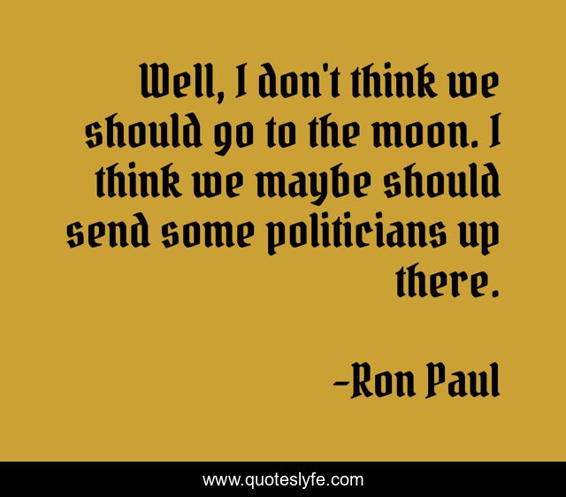 Well, I don't think we should go to the moon. I think we maybe should send some politicians up there.