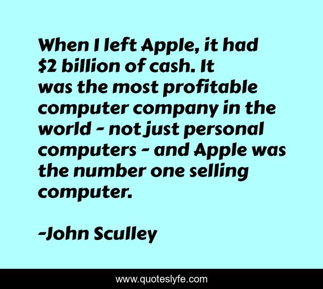 When I left Apple, it had $2 billion of cash. It was the most profitable computer company in the world - not just personal computers - and Apple was the number one selling computer.