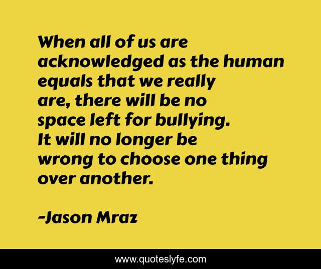 When all of us are acknowledged as the human equals that we really are, there will be no space left for bullying. It will no longer be wrong to choose one thing over another.