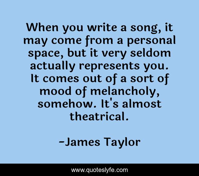 When you write a song, it may come from a personal space, but it very seldom actually represents you. It comes out of a sort of mood of melancholy, somehow. It's almost theatrical.