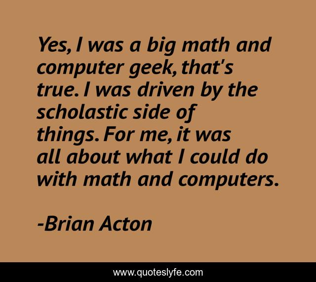 Yes, I was a big math and computer geek, that's true. I was driven by the scholastic side of things. For me, it was all about what I could do with math and computers.