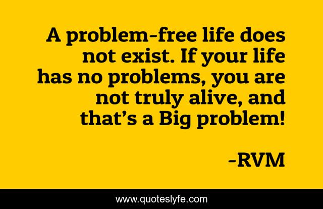 A problem-free life does not exist. If your life has no problems, you are not truly alive, and that’s a Big problem!