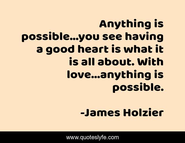 Anything is possible...you see having a good heart is what it is all about. With love...anything is possible.