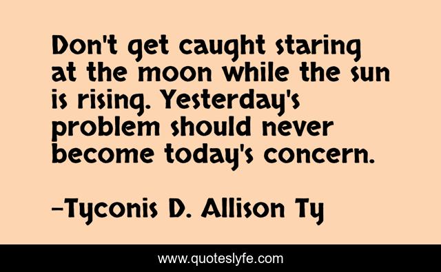 Don't get caught staring at the moon while the sun is rising. Yesterday's problem should never become today's concern.