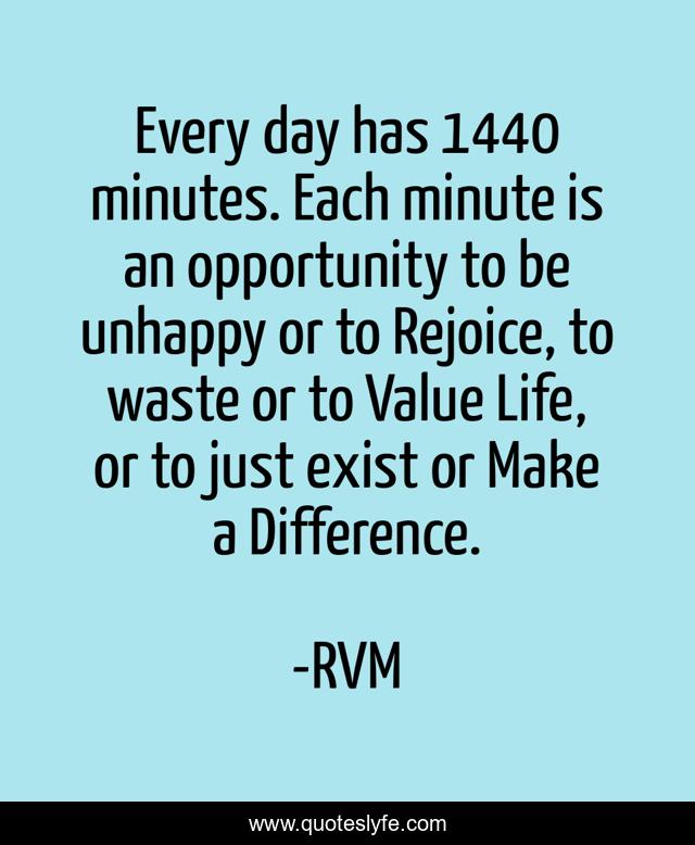 Every day has 1440 minutes. Each minute is an opportunity to be unhappy or to Rejoice, to waste or to Value Life, or to just exist or Make a Difference.