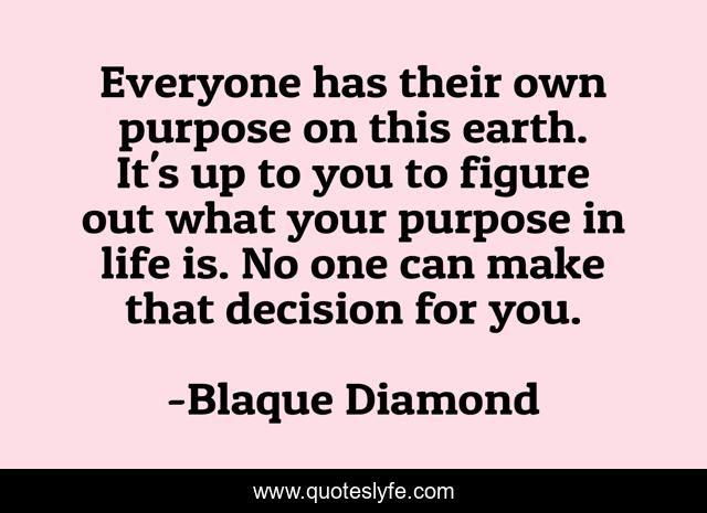 Everyone has their own purpose on this earth. It's up to you to figure out what your purpose in life is. No one can make that decision for you.
