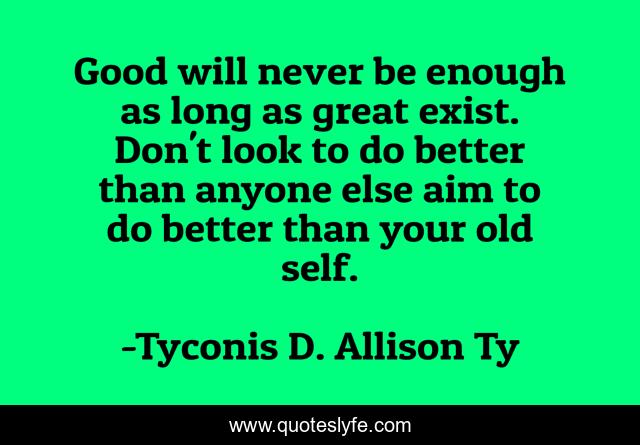 Good will never be enough as long as great exist. Don't look to do better than anyone else aim to do better than your old self.