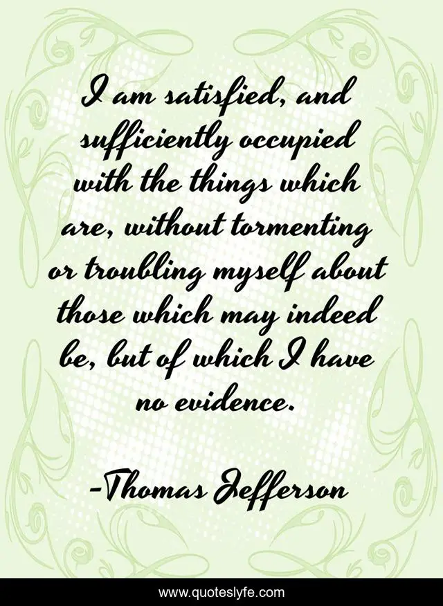 I am satisfied, and sufficiently occupied with the things which are, without tormenting or troubling myself about those which may indeed be, but of which I have no evidence.