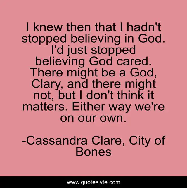 I knew then that I hadn't stopped believing in God. I'd just stopped believing God cared. There might be a God, Clary, and there might not, but I don't think it matters. Either way we're on our own.