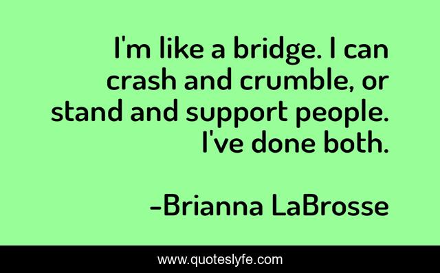 I'm like a bridge. I can crash and crumble, or stand and support people. I've done both.
