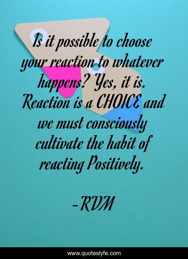 Is it possible to choose your reaction to whatever happens? Yes, it is. Reaction is a CHOICE and we must consciously cultivate the habit of reacting Positively.