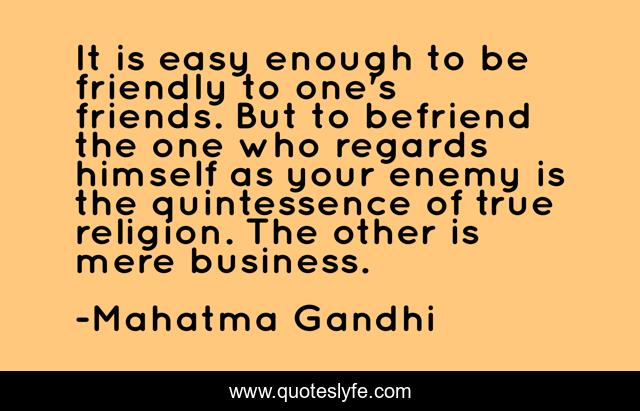 It is easy enough to be friendly to one's friends. But to befriend the one who regards himself as your enemy is the quintessence of true religion. The other is mere business.