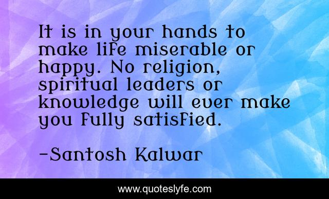 It is in your hands to make life miserable or happy. No religion, spiritual leaders or knowledge will ever make you fully satisfied.